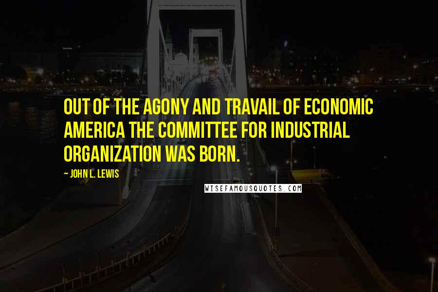 John L. Lewis Quotes: Out of the agony and travail of economic America the Committee for Industrial Organization was born.