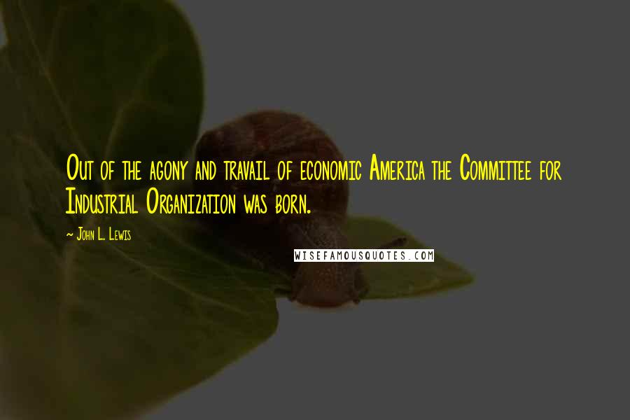 John L. Lewis Quotes: Out of the agony and travail of economic America the Committee for Industrial Organization was born.