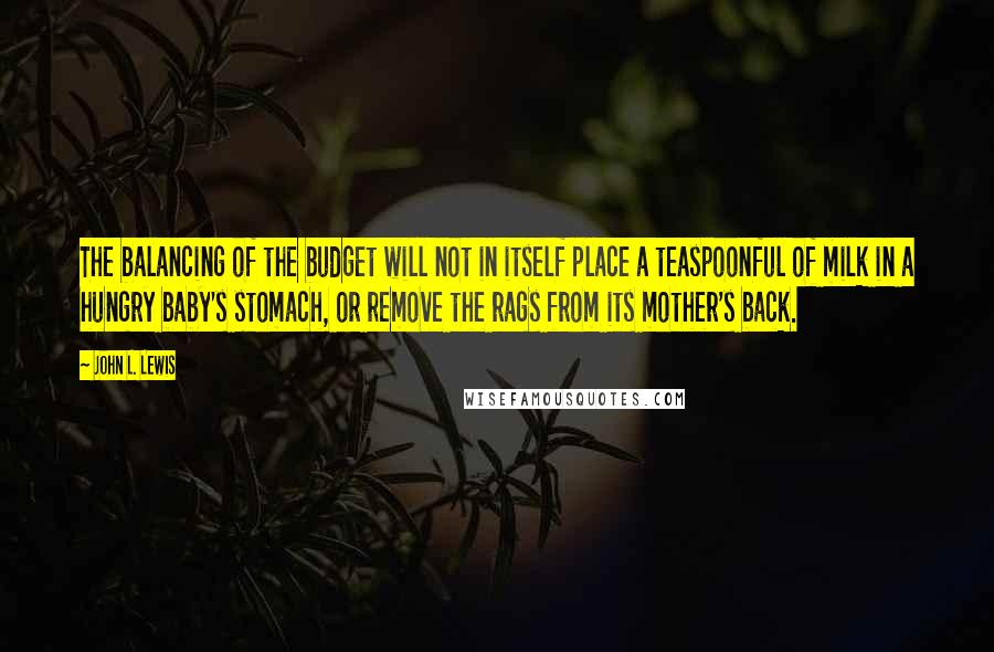 John L. Lewis Quotes: The balancing of the budget will not in itself place a teaspoonful of milk in a hungry baby's stomach, or remove the rags from its mother's back.
