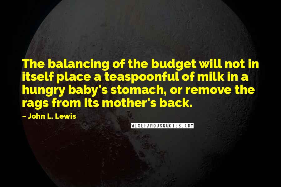 John L. Lewis Quotes: The balancing of the budget will not in itself place a teaspoonful of milk in a hungry baby's stomach, or remove the rags from its mother's back.