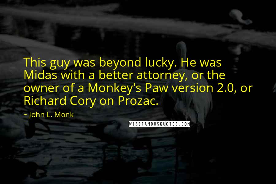 John L. Monk Quotes: This guy was beyond lucky. He was Midas with a better attorney, or the owner of a Monkey's Paw version 2.0, or Richard Cory on Prozac.