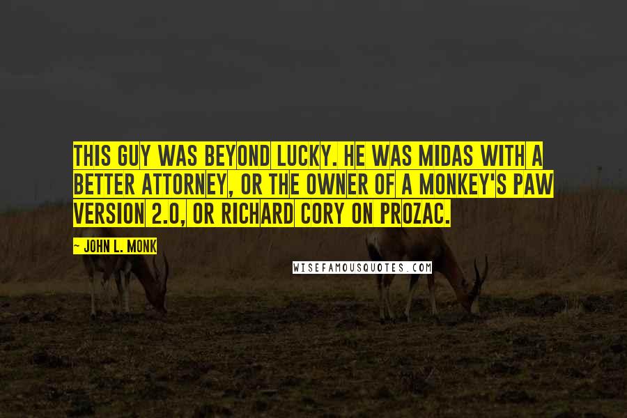 John L. Monk Quotes: This guy was beyond lucky. He was Midas with a better attorney, or the owner of a Monkey's Paw version 2.0, or Richard Cory on Prozac.