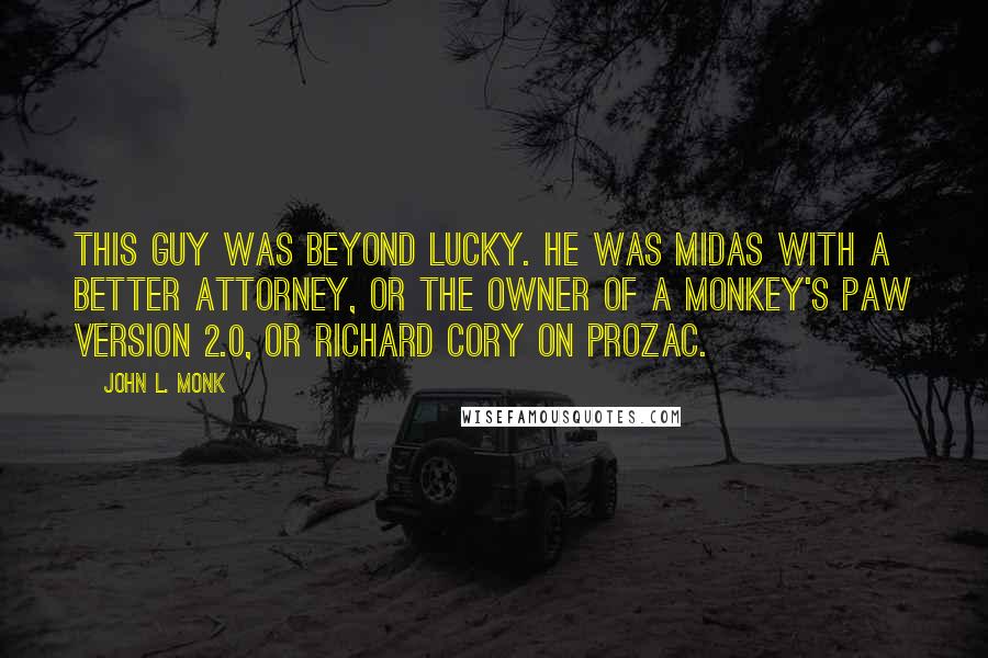 John L. Monk Quotes: This guy was beyond lucky. He was Midas with a better attorney, or the owner of a Monkey's Paw version 2.0, or Richard Cory on Prozac.