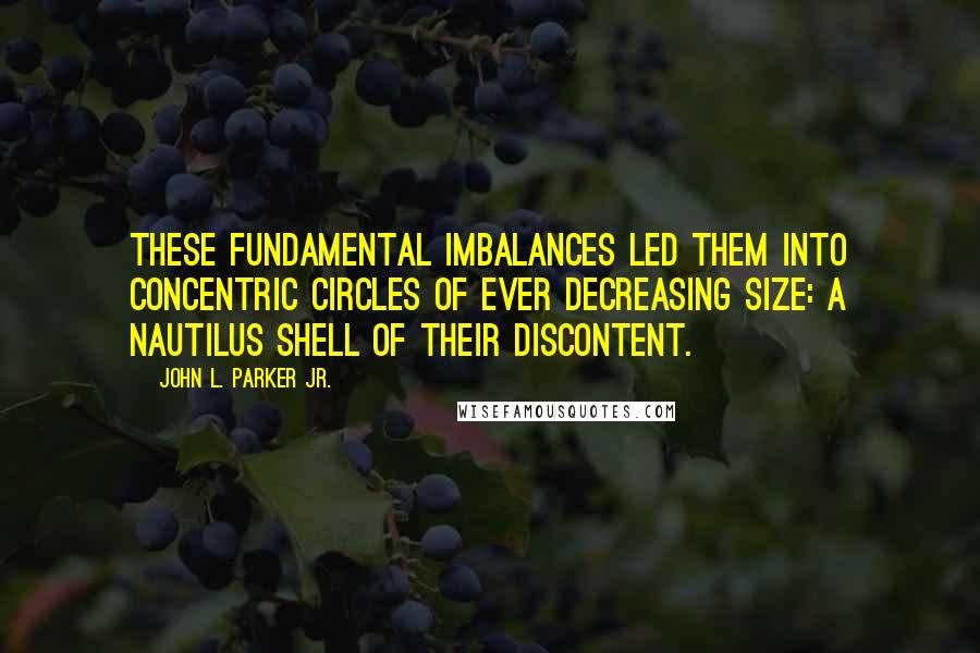 John L. Parker Jr. Quotes: These fundamental imbalances led them into concentric circles of ever decreasing size: a nautilus shell of their discontent.