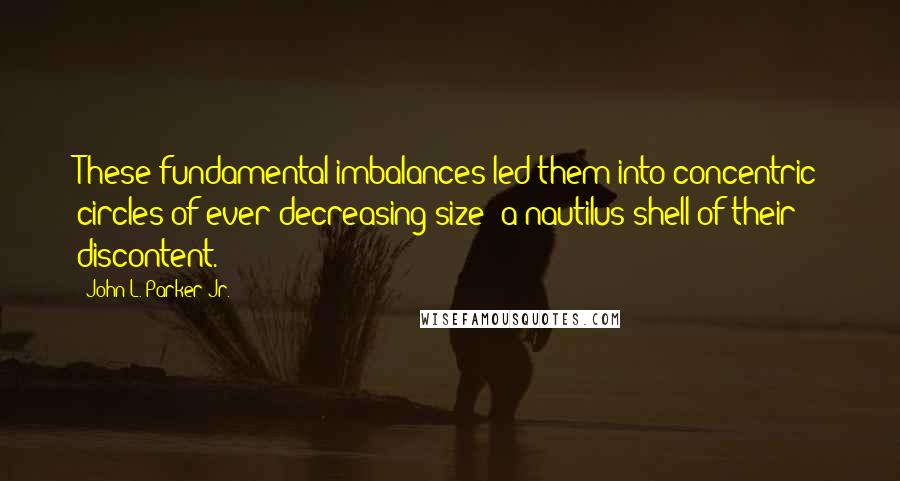 John L. Parker Jr. Quotes: These fundamental imbalances led them into concentric circles of ever decreasing size: a nautilus shell of their discontent.
