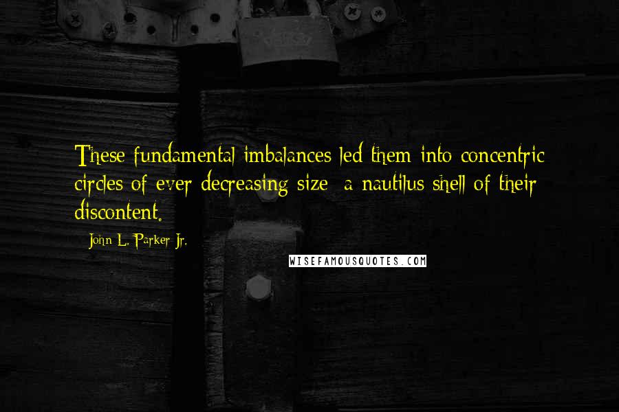 John L. Parker Jr. Quotes: These fundamental imbalances led them into concentric circles of ever decreasing size: a nautilus shell of their discontent.