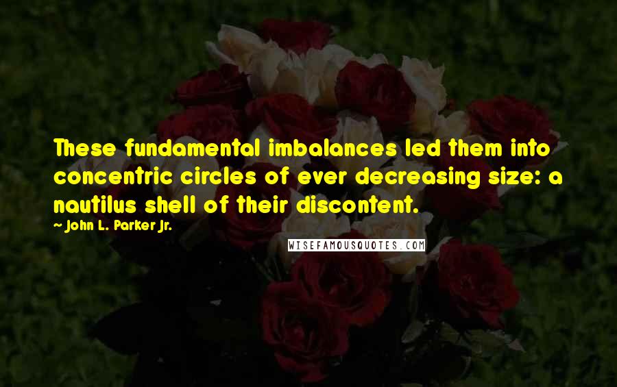 John L. Parker Jr. Quotes: These fundamental imbalances led them into concentric circles of ever decreasing size: a nautilus shell of their discontent.