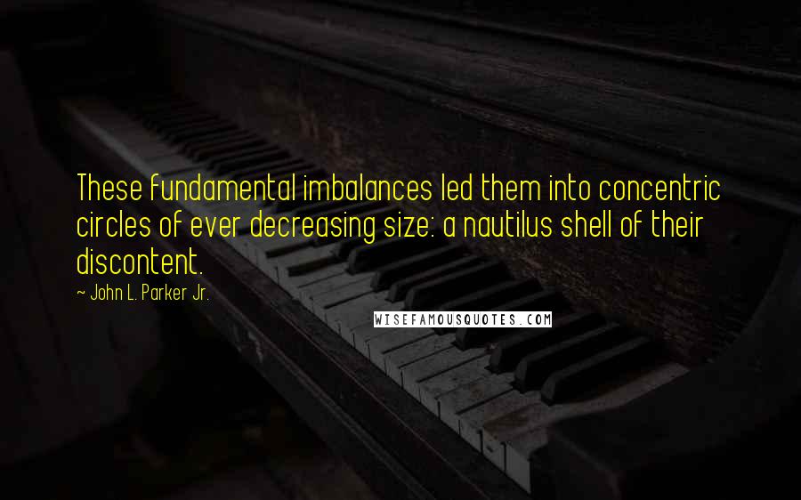 John L. Parker Jr. Quotes: These fundamental imbalances led them into concentric circles of ever decreasing size: a nautilus shell of their discontent.