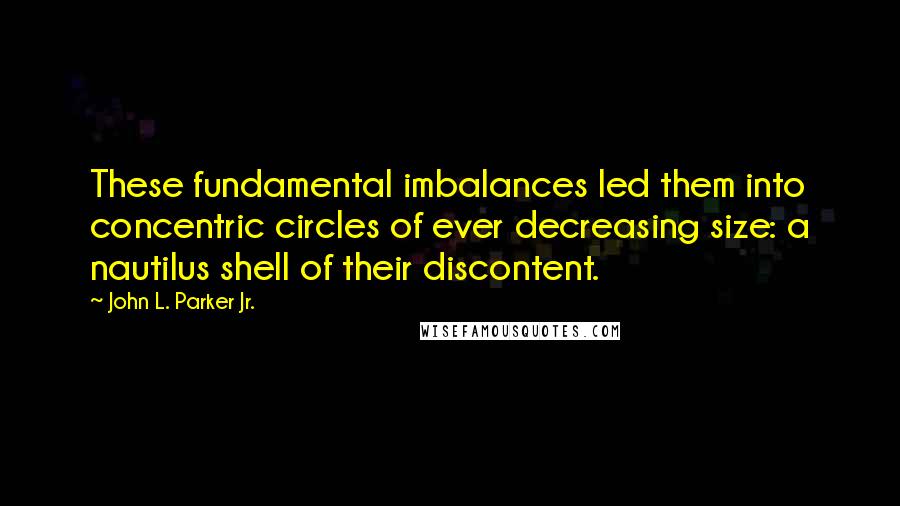 John L. Parker Jr. Quotes: These fundamental imbalances led them into concentric circles of ever decreasing size: a nautilus shell of their discontent.