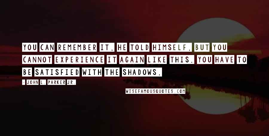 John L. Parker Jr. Quotes: You can remember it, he told himself, but you cannot experience it again like this. You have to be satisfied with the shadows.