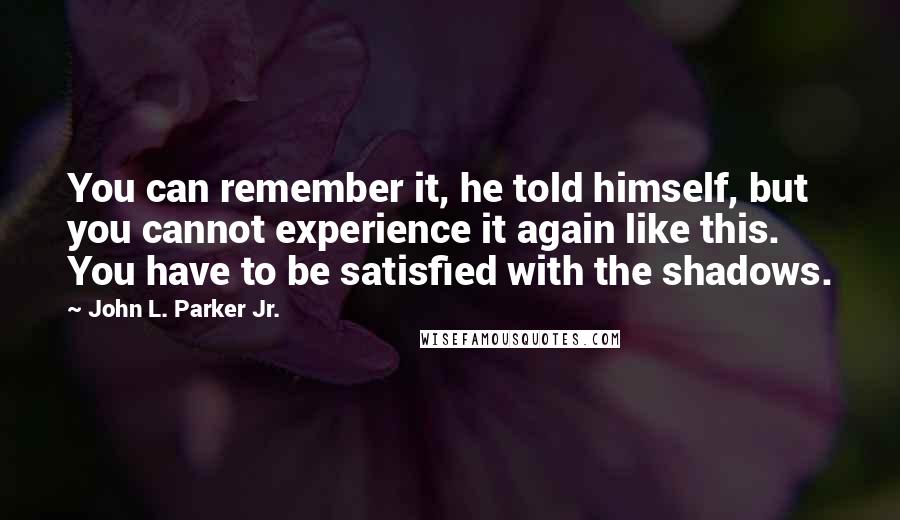 John L. Parker Jr. Quotes: You can remember it, he told himself, but you cannot experience it again like this. You have to be satisfied with the shadows.