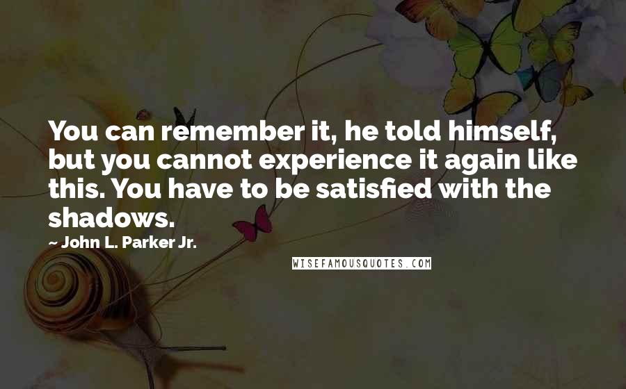 John L. Parker Jr. Quotes: You can remember it, he told himself, but you cannot experience it again like this. You have to be satisfied with the shadows.