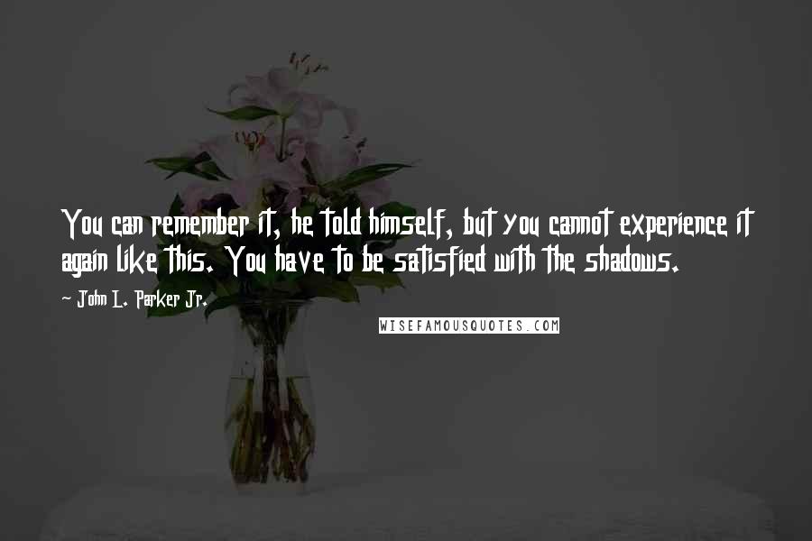 John L. Parker Jr. Quotes: You can remember it, he told himself, but you cannot experience it again like this. You have to be satisfied with the shadows.