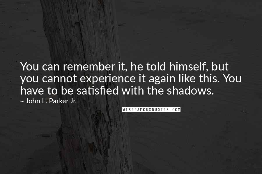 John L. Parker Jr. Quotes: You can remember it, he told himself, but you cannot experience it again like this. You have to be satisfied with the shadows.