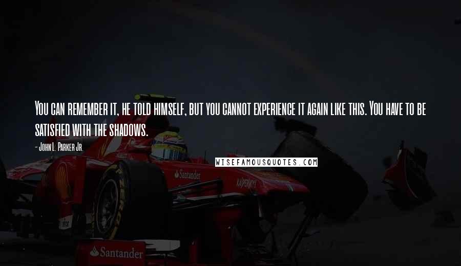 John L. Parker Jr. Quotes: You can remember it, he told himself, but you cannot experience it again like this. You have to be satisfied with the shadows.