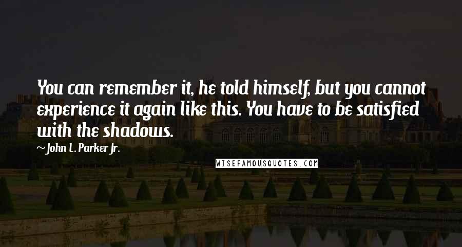 John L. Parker Jr. Quotes: You can remember it, he told himself, but you cannot experience it again like this. You have to be satisfied with the shadows.