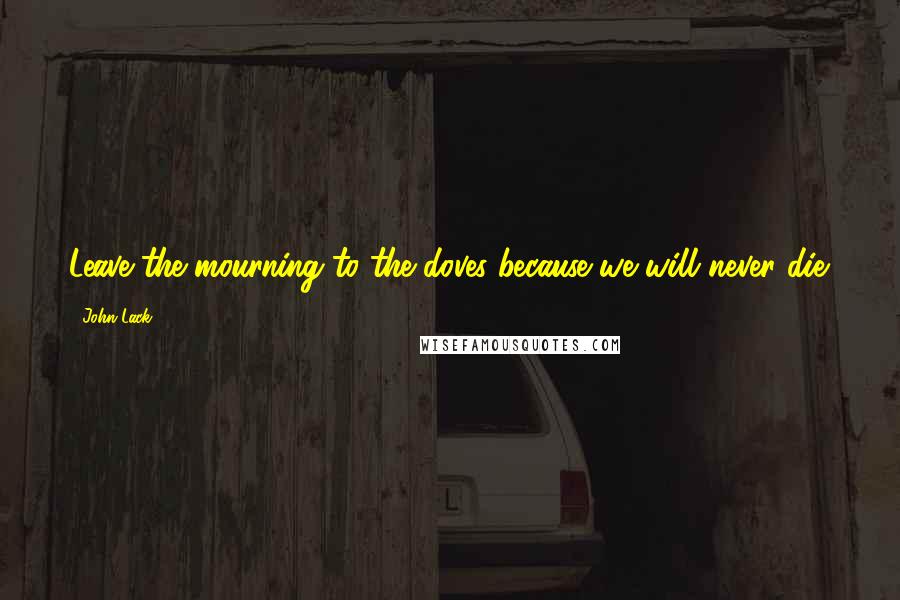 John Lack Quotes: Leave the mourning to the doves because we will never die.