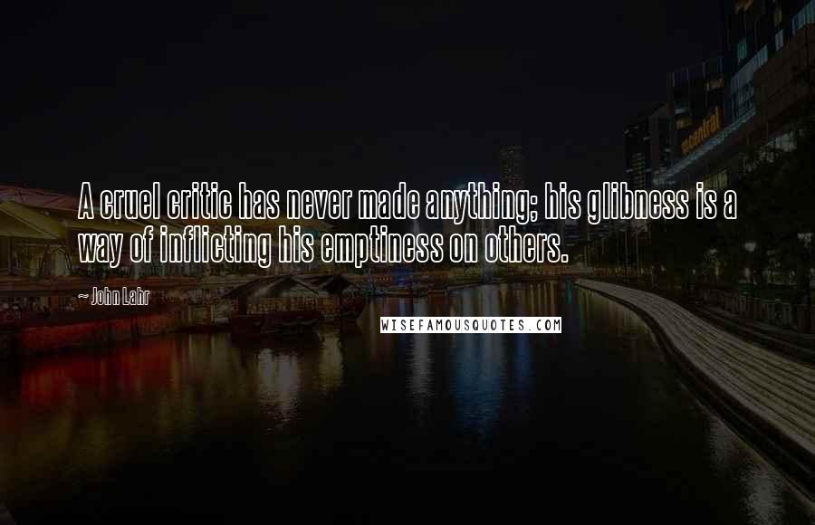 John Lahr Quotes: A cruel critic has never made anything; his glibness is a way of inflicting his emptiness on others.