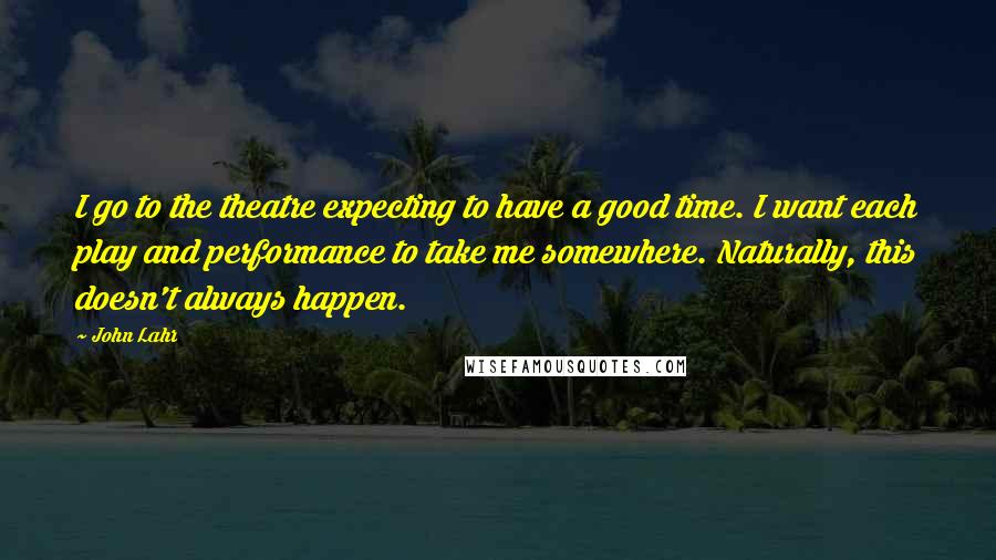 John Lahr Quotes: I go to the theatre expecting to have a good time. I want each play and performance to take me somewhere. Naturally, this doesn't always happen.