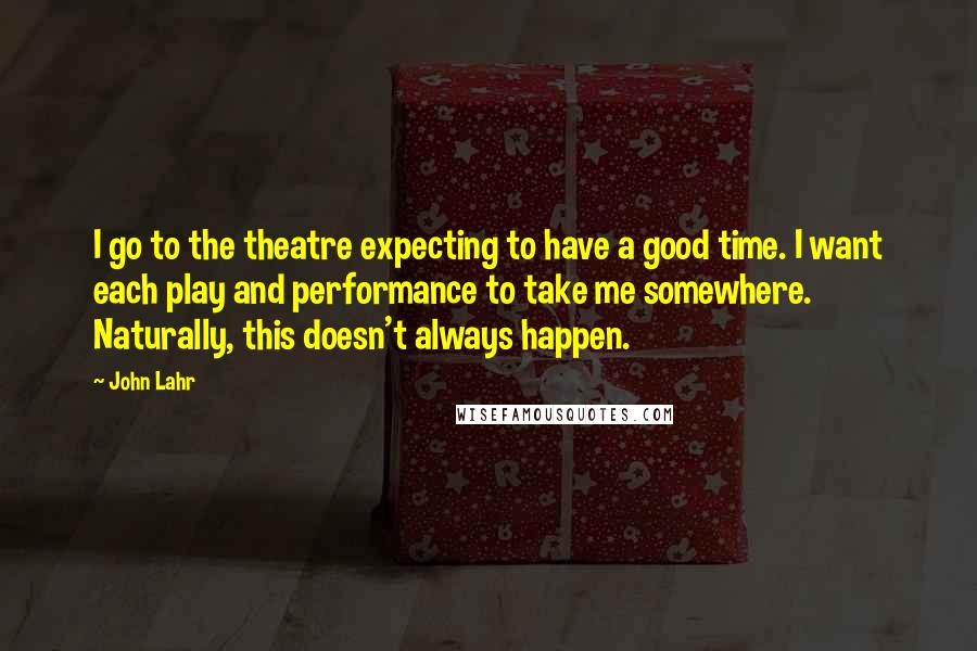 John Lahr Quotes: I go to the theatre expecting to have a good time. I want each play and performance to take me somewhere. Naturally, this doesn't always happen.