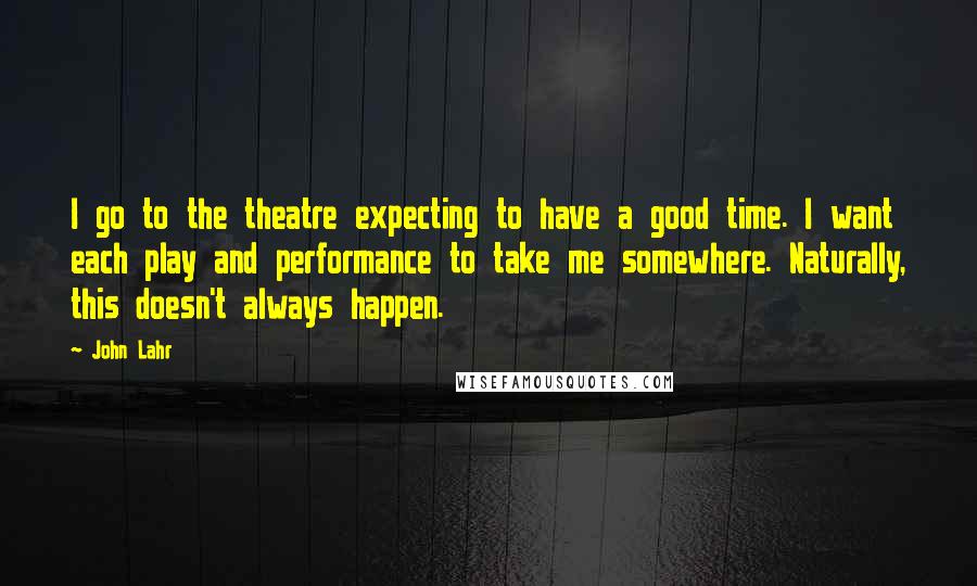 John Lahr Quotes: I go to the theatre expecting to have a good time. I want each play and performance to take me somewhere. Naturally, this doesn't always happen.