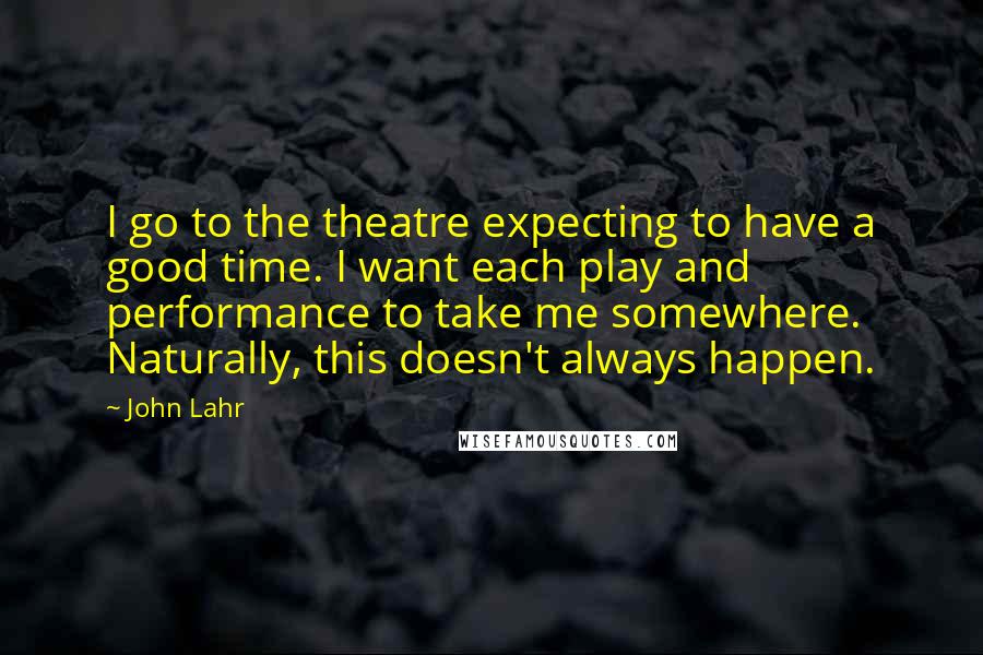 John Lahr Quotes: I go to the theatre expecting to have a good time. I want each play and performance to take me somewhere. Naturally, this doesn't always happen.