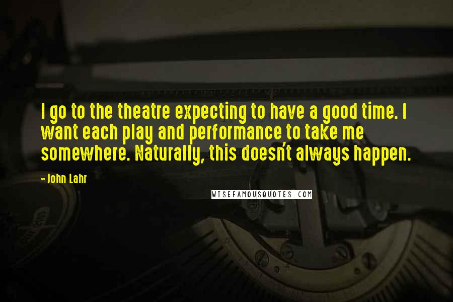 John Lahr Quotes: I go to the theatre expecting to have a good time. I want each play and performance to take me somewhere. Naturally, this doesn't always happen.