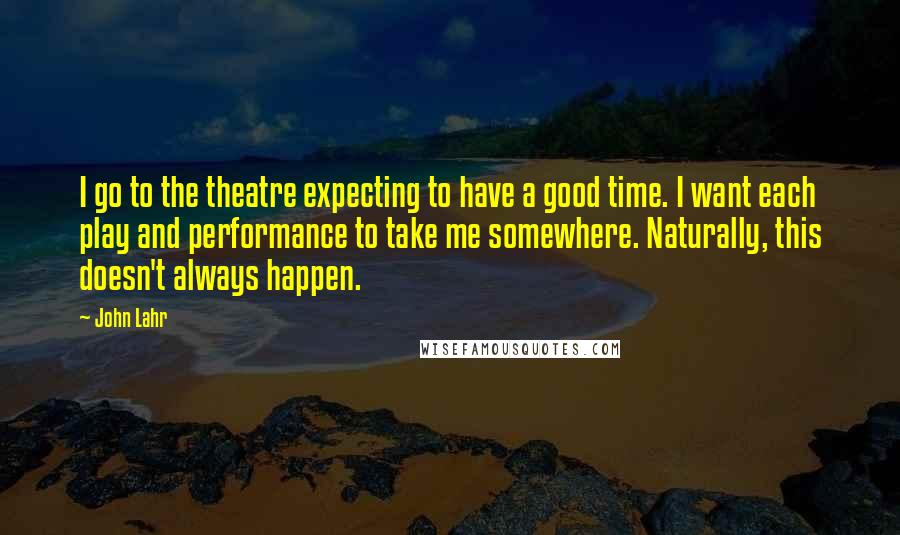 John Lahr Quotes: I go to the theatre expecting to have a good time. I want each play and performance to take me somewhere. Naturally, this doesn't always happen.