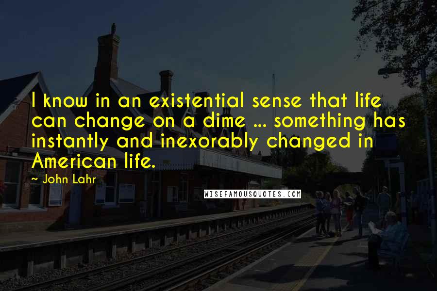 John Lahr Quotes: I know in an existential sense that life can change on a dime ... something has instantly and inexorably changed in American life.