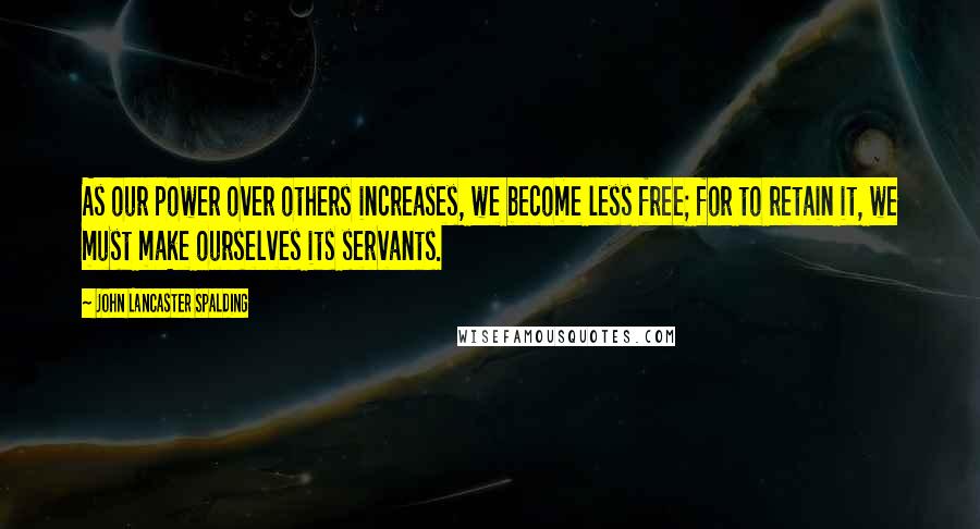 John Lancaster Spalding Quotes: As our power over others increases, we become less free; for to retain it, we must make ourselves its servants.