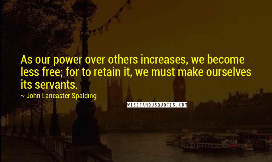 John Lancaster Spalding Quotes: As our power over others increases, we become less free; for to retain it, we must make ourselves its servants.