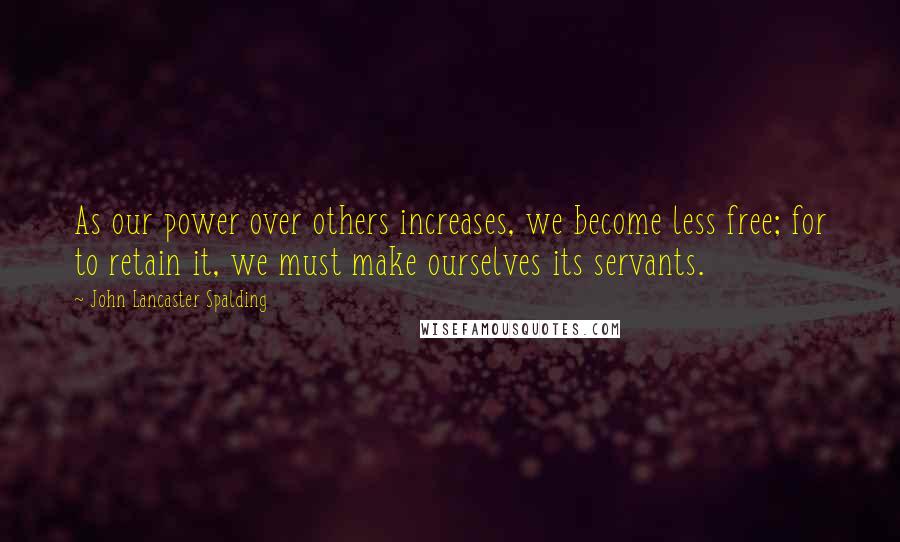 John Lancaster Spalding Quotes: As our power over others increases, we become less free; for to retain it, we must make ourselves its servants.