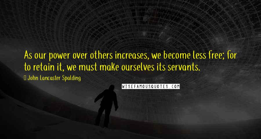 John Lancaster Spalding Quotes: As our power over others increases, we become less free; for to retain it, we must make ourselves its servants.