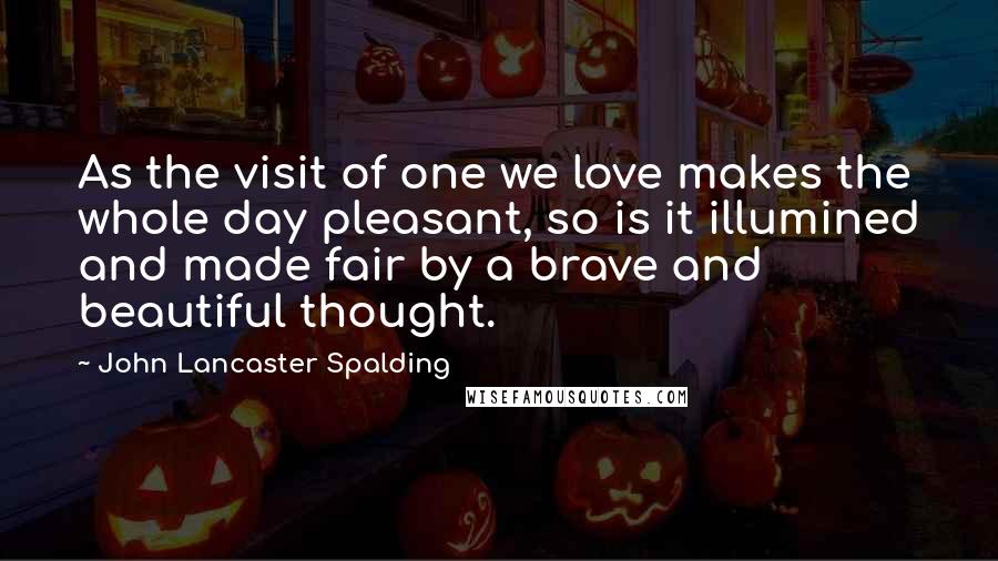 John Lancaster Spalding Quotes: As the visit of one we love makes the whole day pleasant, so is it illumined and made fair by a brave and beautiful thought.