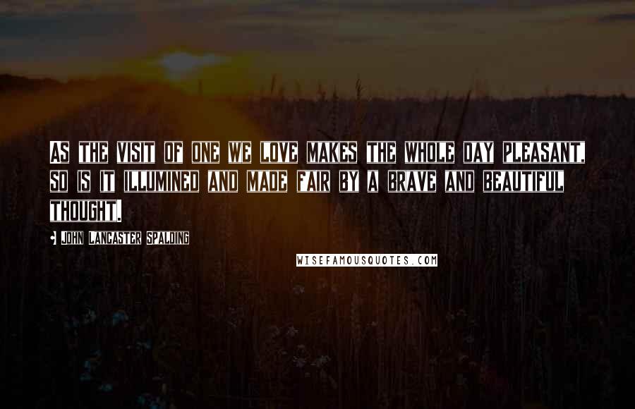 John Lancaster Spalding Quotes: As the visit of one we love makes the whole day pleasant, so is it illumined and made fair by a brave and beautiful thought.