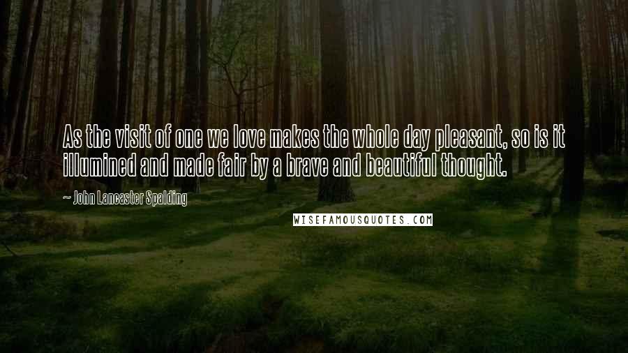 John Lancaster Spalding Quotes: As the visit of one we love makes the whole day pleasant, so is it illumined and made fair by a brave and beautiful thought.