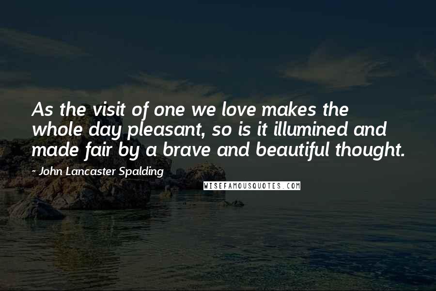 John Lancaster Spalding Quotes: As the visit of one we love makes the whole day pleasant, so is it illumined and made fair by a brave and beautiful thought.