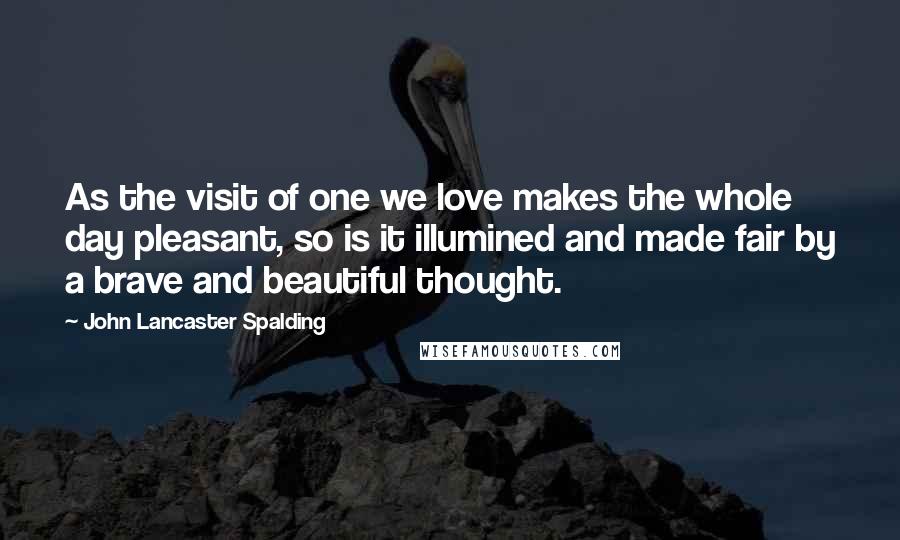 John Lancaster Spalding Quotes: As the visit of one we love makes the whole day pleasant, so is it illumined and made fair by a brave and beautiful thought.