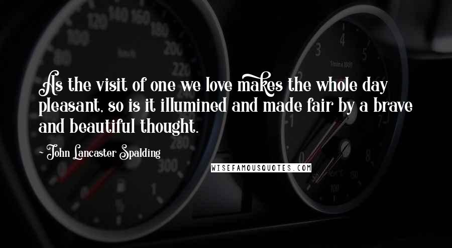 John Lancaster Spalding Quotes: As the visit of one we love makes the whole day pleasant, so is it illumined and made fair by a brave and beautiful thought.