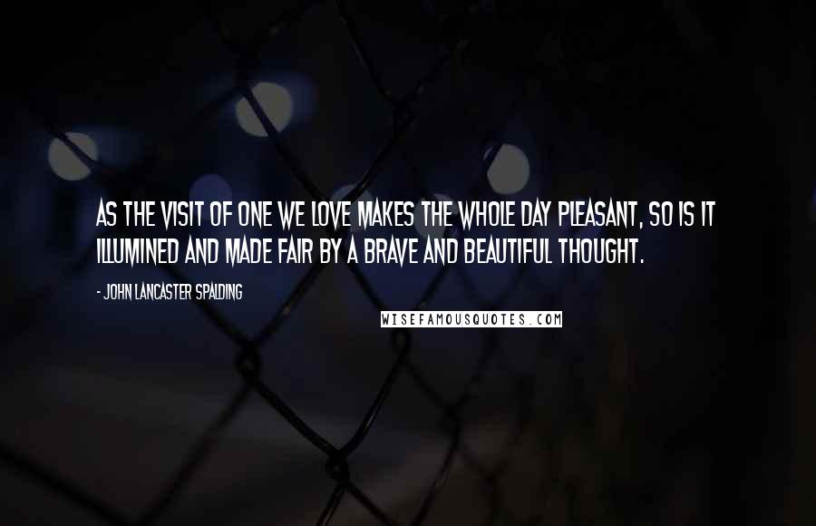 John Lancaster Spalding Quotes: As the visit of one we love makes the whole day pleasant, so is it illumined and made fair by a brave and beautiful thought.