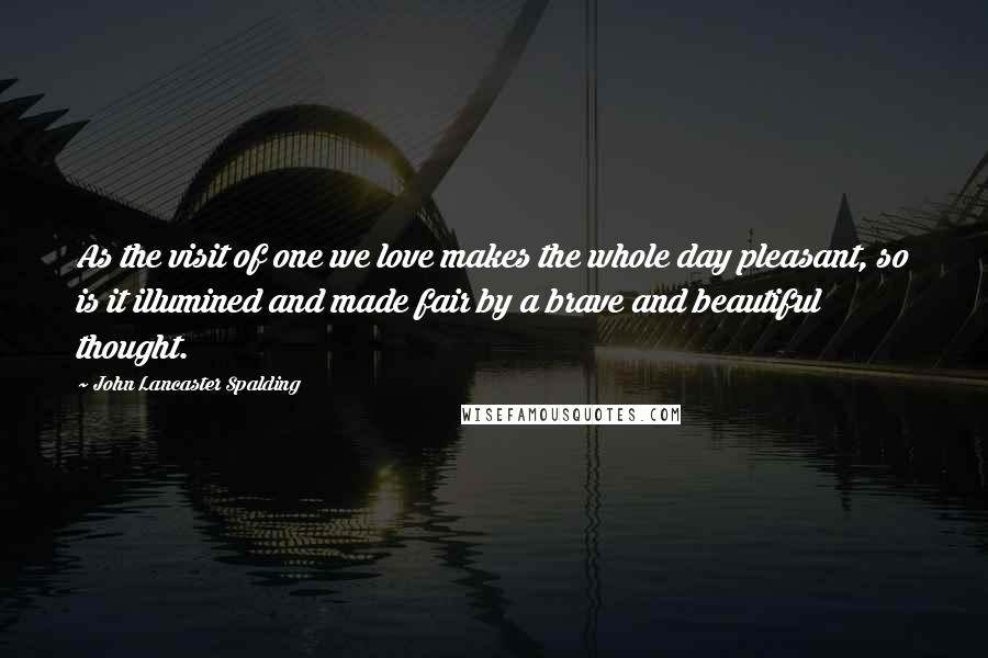 John Lancaster Spalding Quotes: As the visit of one we love makes the whole day pleasant, so is it illumined and made fair by a brave and beautiful thought.