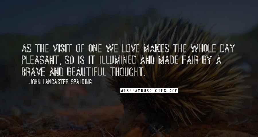 John Lancaster Spalding Quotes: As the visit of one we love makes the whole day pleasant, so is it illumined and made fair by a brave and beautiful thought.