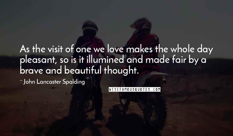 John Lancaster Spalding Quotes: As the visit of one we love makes the whole day pleasant, so is it illumined and made fair by a brave and beautiful thought.