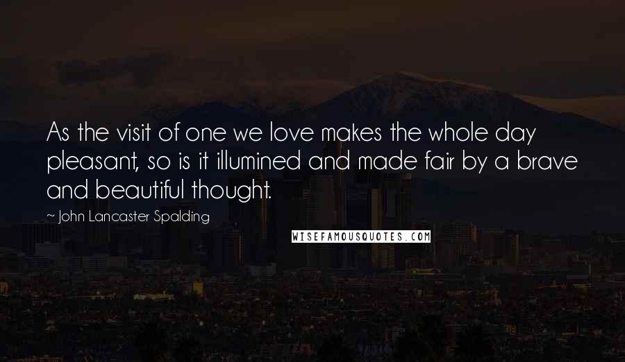 John Lancaster Spalding Quotes: As the visit of one we love makes the whole day pleasant, so is it illumined and made fair by a brave and beautiful thought.