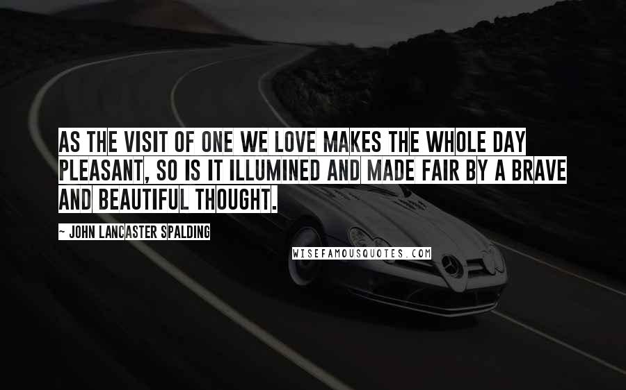 John Lancaster Spalding Quotes: As the visit of one we love makes the whole day pleasant, so is it illumined and made fair by a brave and beautiful thought.