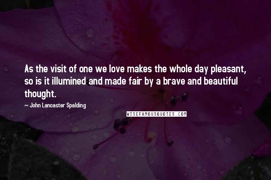 John Lancaster Spalding Quotes: As the visit of one we love makes the whole day pleasant, so is it illumined and made fair by a brave and beautiful thought.