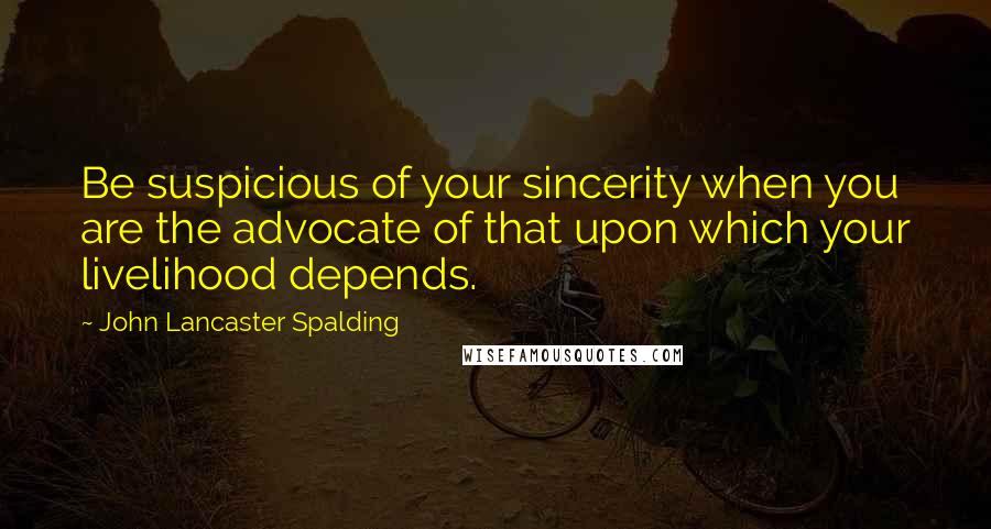 John Lancaster Spalding Quotes: Be suspicious of your sincerity when you are the advocate of that upon which your livelihood depends.