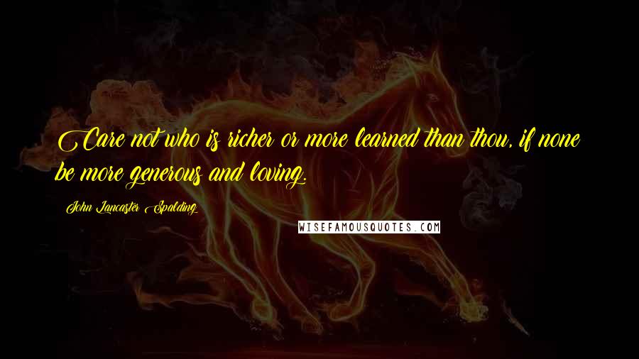 John Lancaster Spalding Quotes: Care not who is richer or more learned than thou, if none be more generous and loving.