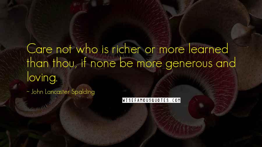 John Lancaster Spalding Quotes: Care not who is richer or more learned than thou, if none be more generous and loving.