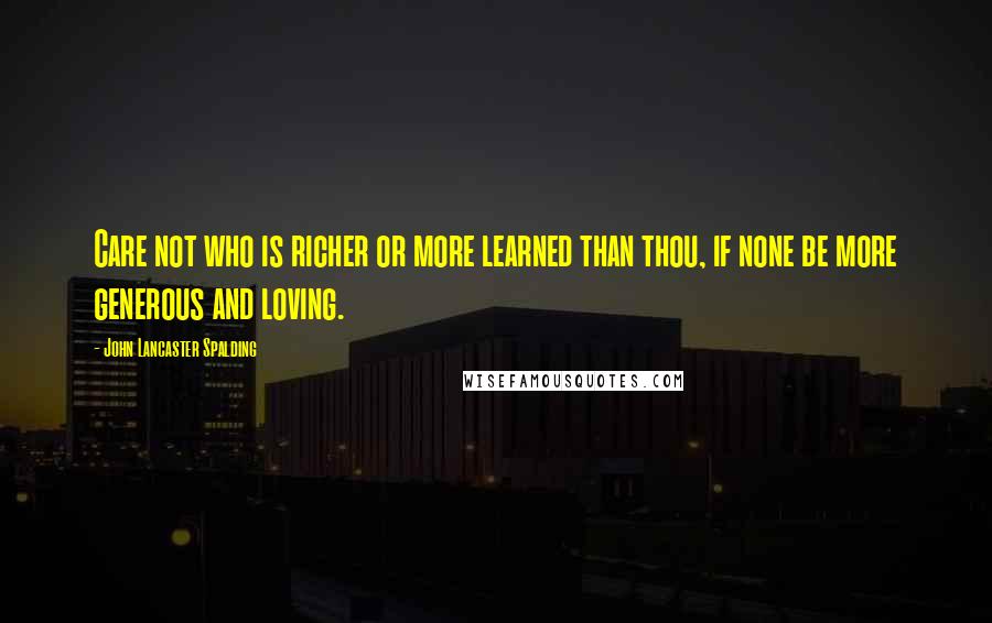 John Lancaster Spalding Quotes: Care not who is richer or more learned than thou, if none be more generous and loving.